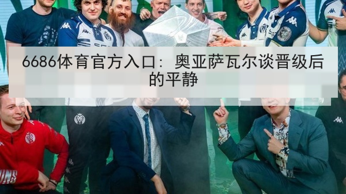 6686体育官方入口: 奥亚萨瓦尔谈晋级后的平静 6686体育官方入口: 奥亚萨瓦尔谈晋级后的平静