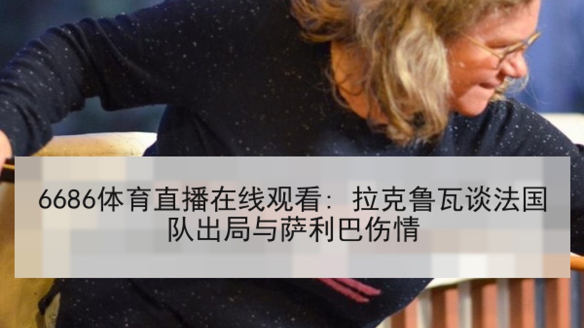 6686体育直播在线观看: 拉克鲁瓦谈法国队出局与萨利巴伤情 6686体育直播在线观看: 拉克鲁瓦谈法国队出局与萨利巴伤情
