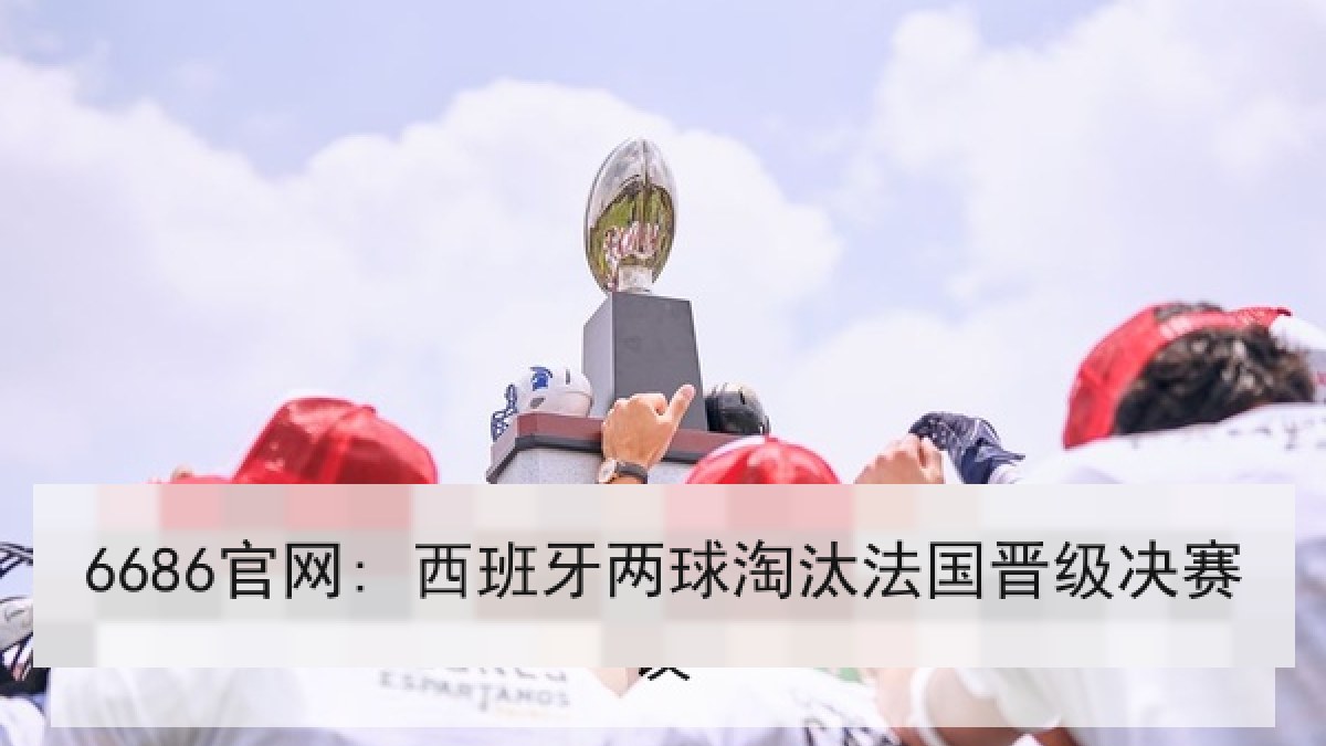6686官网: 西班牙两球淘汰法国晋级决赛 6686官网: 西班牙两球淘汰法国晋级决赛
